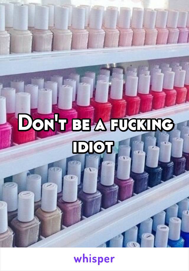 Don't be a fucking idiot 