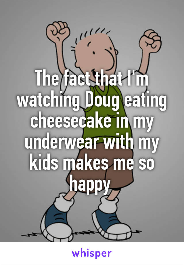 The fact that I'm watching Doug eating cheesecake in my underwear with my kids makes me so happy 