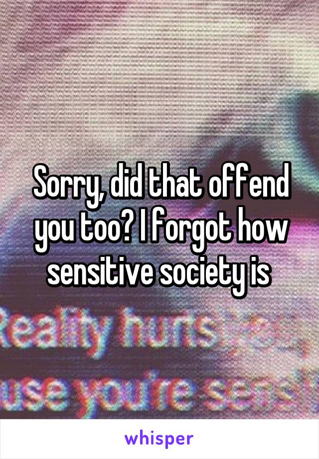 Sorry, did that offend you too? I forgot how sensitive society is 