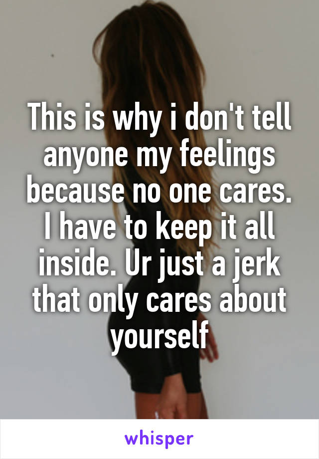 This is why i don't tell anyone my feelings because no one cares. I have to keep it all inside. Ur just a jerk that only cares about yourself