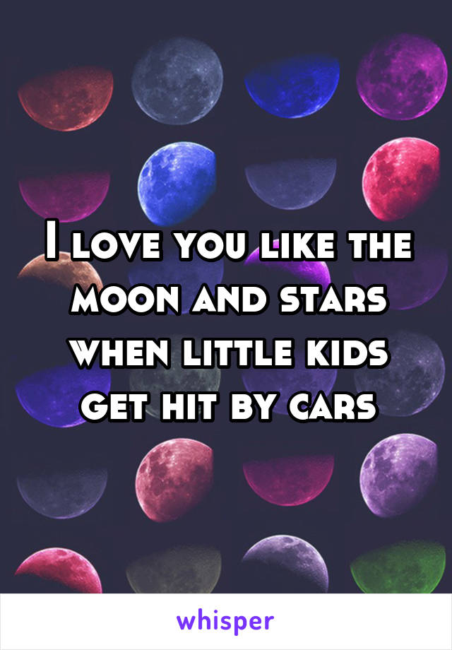 I love you like the moon and stars when little kids get hit by cars