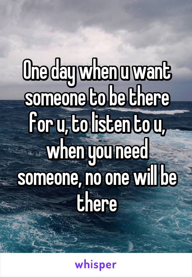 One day when u want someone to be there for u, to listen to u, when you need someone, no one will be there