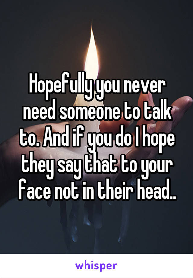 Hopefully you never need someone to talk to. And if you do I hope they say that to your face not in their head..