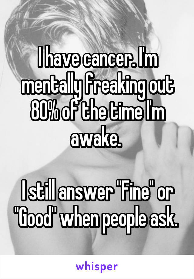 I have cancer. I'm mentally freaking out 80% of the time I'm awake. 

I still answer "Fine" or "Good" when people ask. 