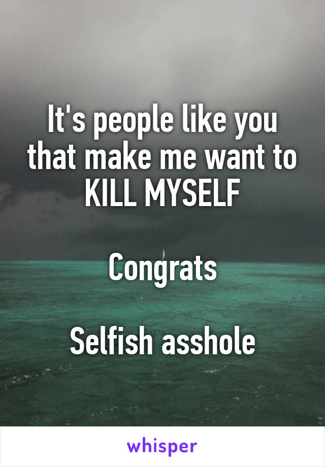 It's people like you that make me want to KILL MYSELF

Congrats

Selfish asshole