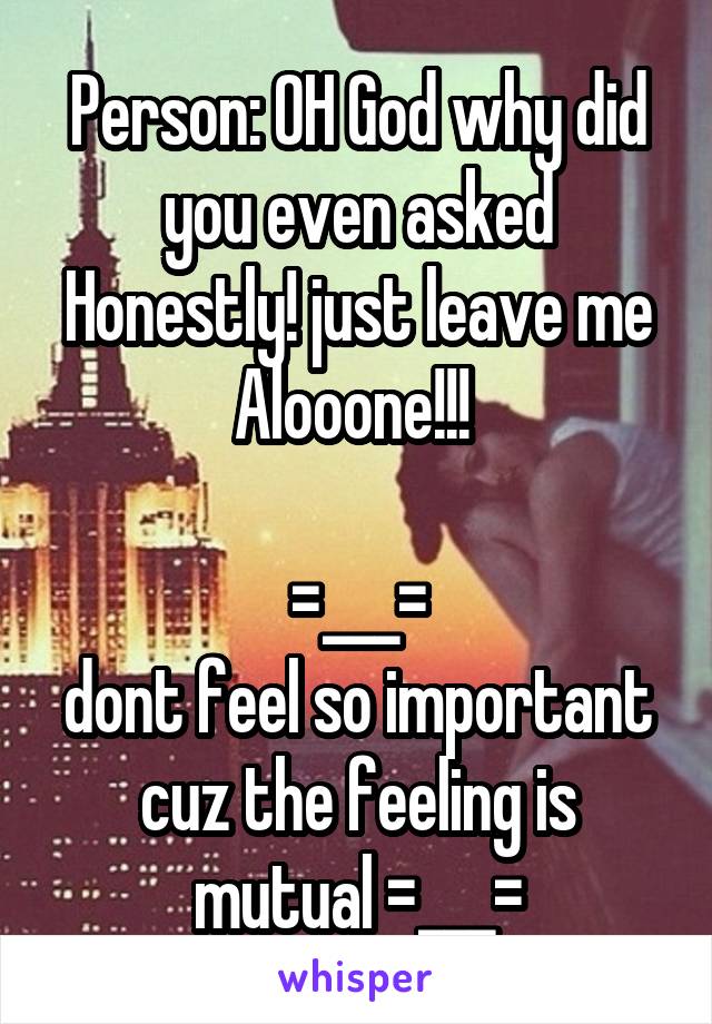 Person: OH God why did you even asked Honestly! just leave me Alooone!!! 

=___=
dont feel so important cuz the feeling is mutual =___=