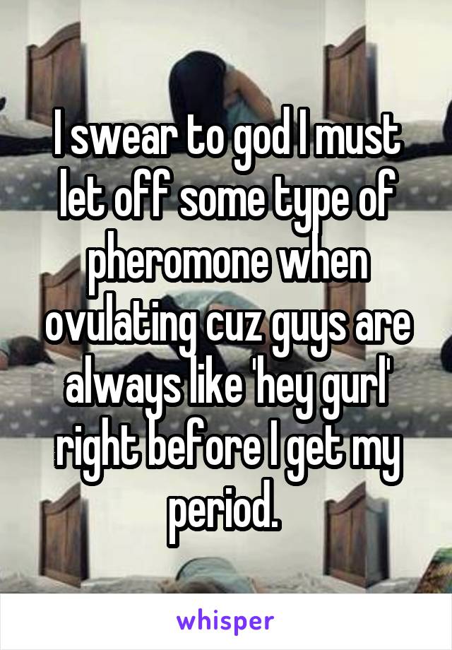 I swear to god I must let off some type of pheromone when ovulating cuz guys are always like 'hey gurl' right before I get my period. 