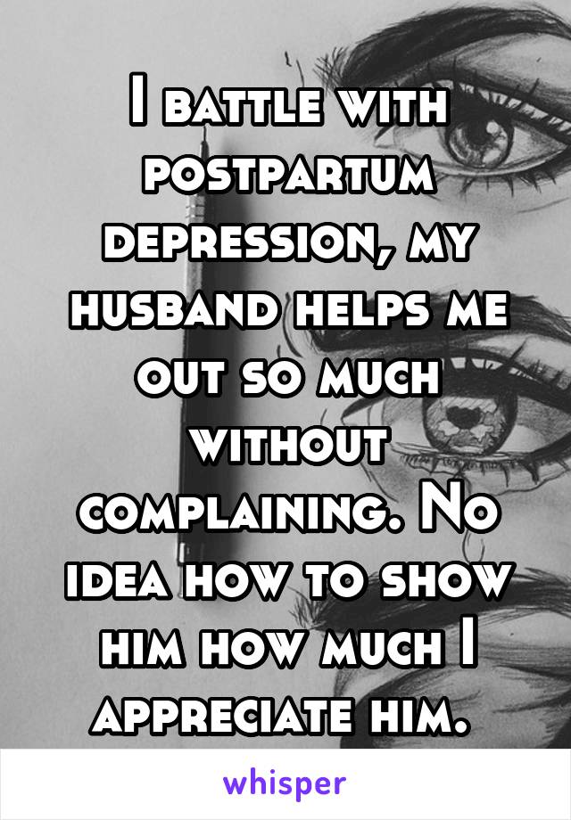 I battle with postpartum depression, my husband helps me out so much without complaining. No idea how to show him how much I appreciate him. 