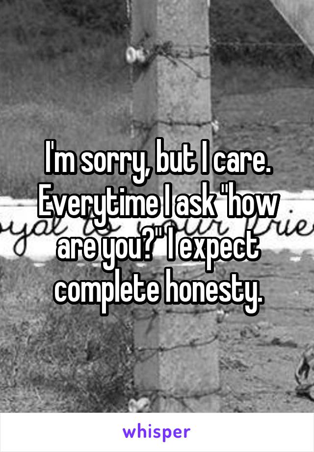 I'm sorry, but I care. Everytime I ask "how are you?" I expect complete honesty.