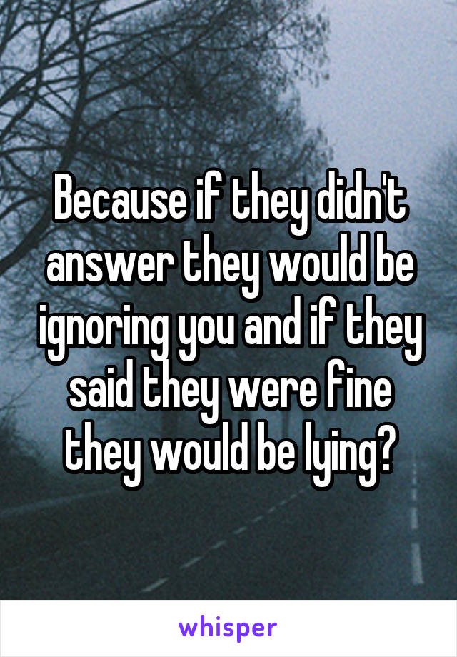 Because if they didn't answer they would be ignoring you and if they said they were fine they would be lying?