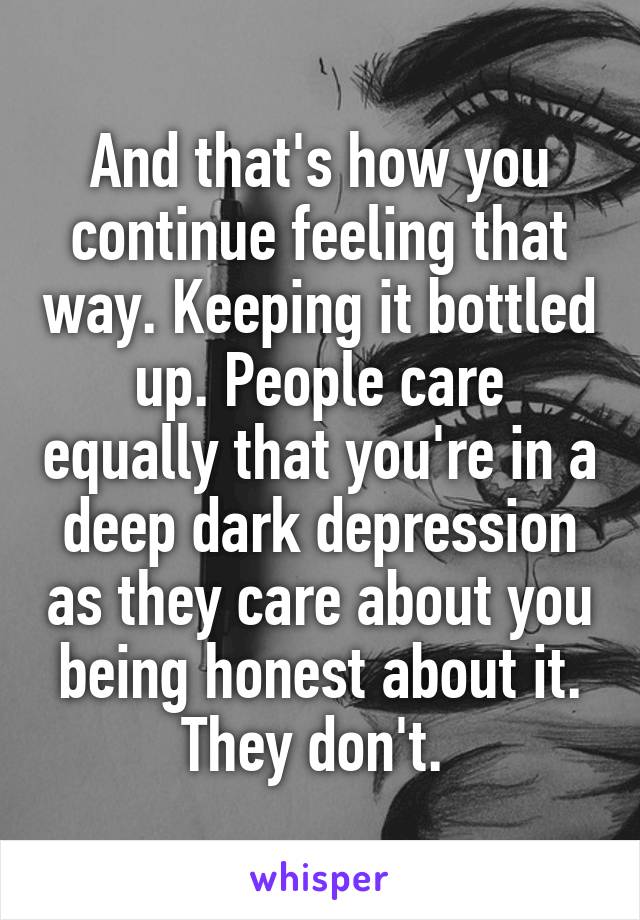 And that's how you continue feeling that way. Keeping it bottled up. People care equally that you're in a deep dark depression as they care about you being honest about it. They don't. 