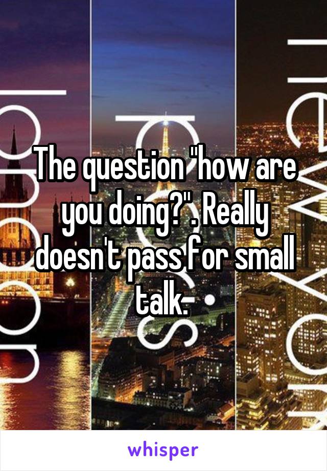 The question "how are you doing?". Really doesn't pass for small talk. 