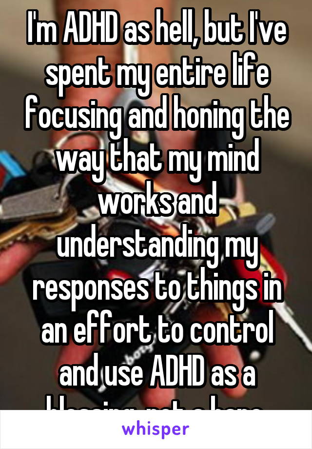 I'm ADHD as hell, but I've spent my entire life focusing and honing the way that my mind works and understanding my responses to things in an effort to control and use ADHD as a blessing, not a bane.