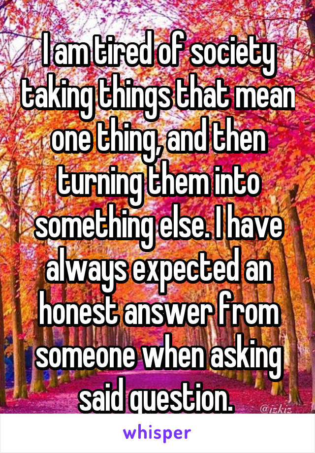 I am tired of society taking things that mean one thing, and then turning them into something else. I have always expected an honest answer from someone when asking said question. 