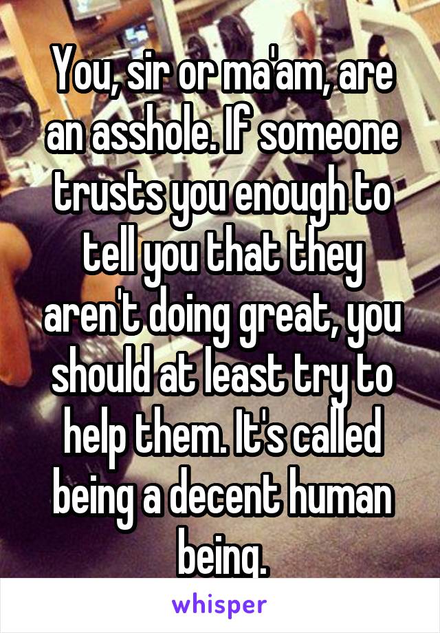 You, sir or ma'am, are an asshole. If someone trusts you enough to tell you that they aren't doing great, you should at least try to help them. It's called being a decent human being.