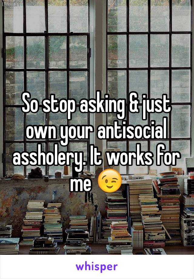 So stop asking & just own your antisocial assholery. It works for me 😉