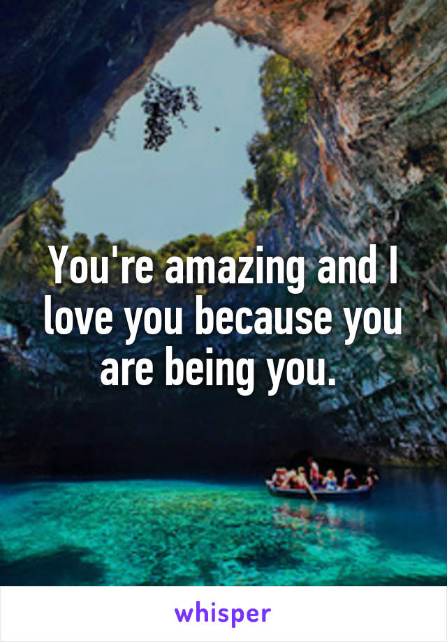 You're amazing and I love you because you are being you. 