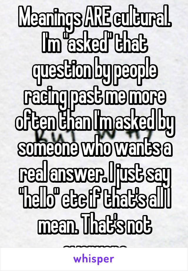 Meanings ARE cultural. I'm "asked" that question by people racing past me more often than I'm asked by someone who wants a real answer. I just say "hello" etc if that's all I mean. That's not everyone