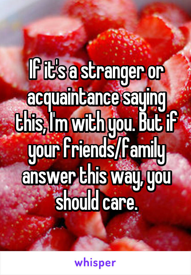 If it's a stranger or acquaintance saying this, I'm with you. But if your friends/family answer this way, you should care.