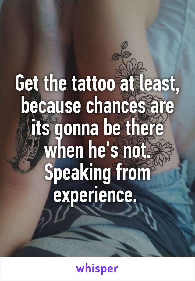 Get the tattoo at least, because chances are its gonna be there when he's not. Speaking from experience. 