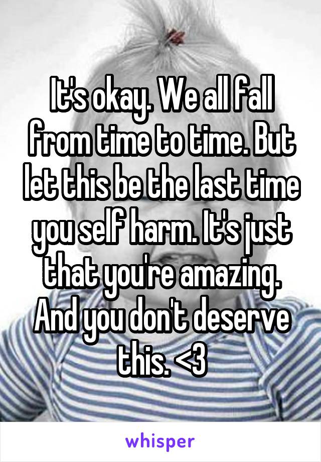 It's okay. We all fall from time to time. But let this be the last time you self harm. It's just that you're amazing. And you don't deserve this. <3