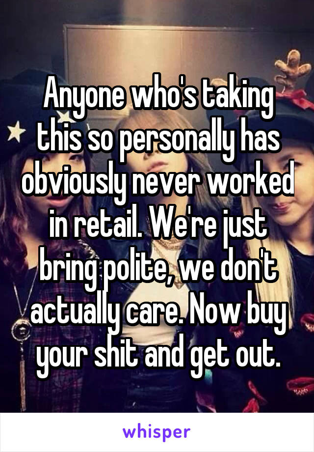 Anyone who's taking this so personally has obviously never worked in retail. We're just bring polite, we don't actually care. Now buy your shit and get out.