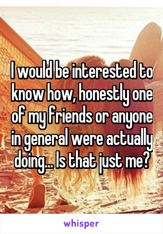 I would be interested to know how, honestly one of my friends or anyone in general were actually doing... Is that just me?