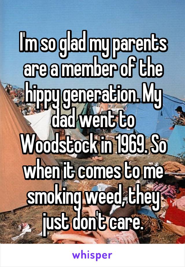 I'm so glad my parents are a member of the hippy generation. My dad went to Woodstock in 1969. So when it comes to me smoking weed, they just don't care.