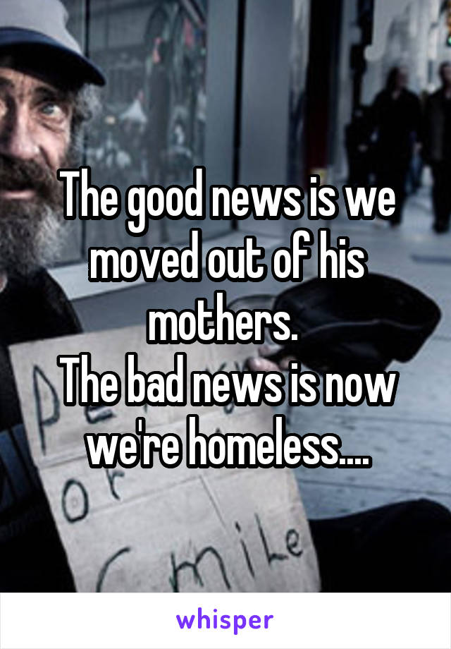 The good news is we moved out of his mothers. 
The bad news is now we're homeless....