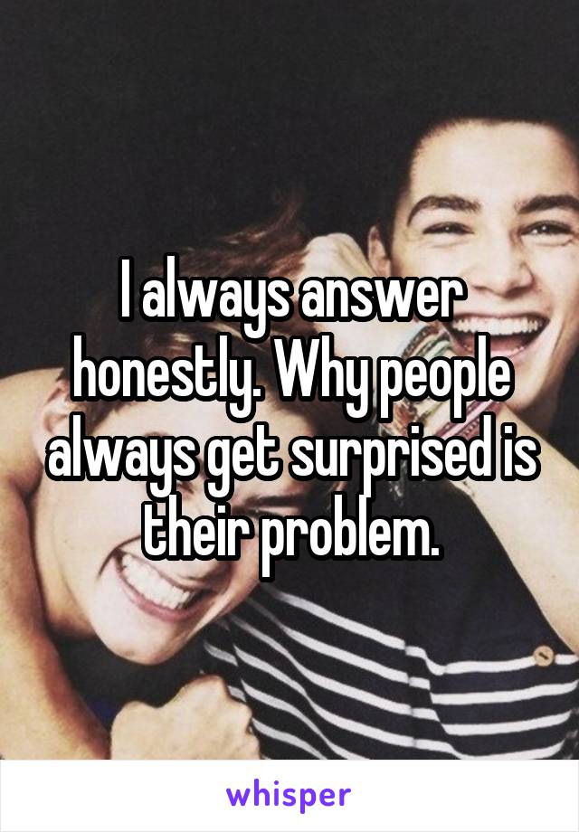 I always answer honestly. Why people always get surprised is their problem.