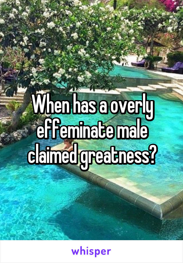 When has a overly effeminate male claimed greatness?