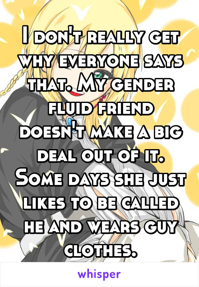 I don't really get why everyone says that. My gender fluid friend doesn't make a big deal out of it. Some days she just likes to be called he and wears guy clothes.