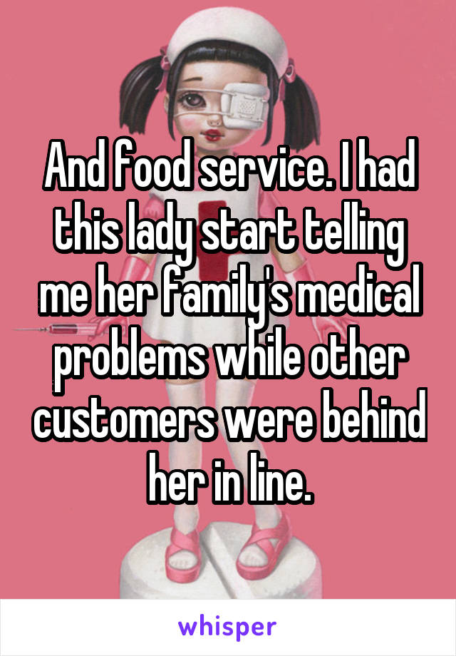 And food service. I had this lady start telling me her family's medical problems while other customers were behind her in line.