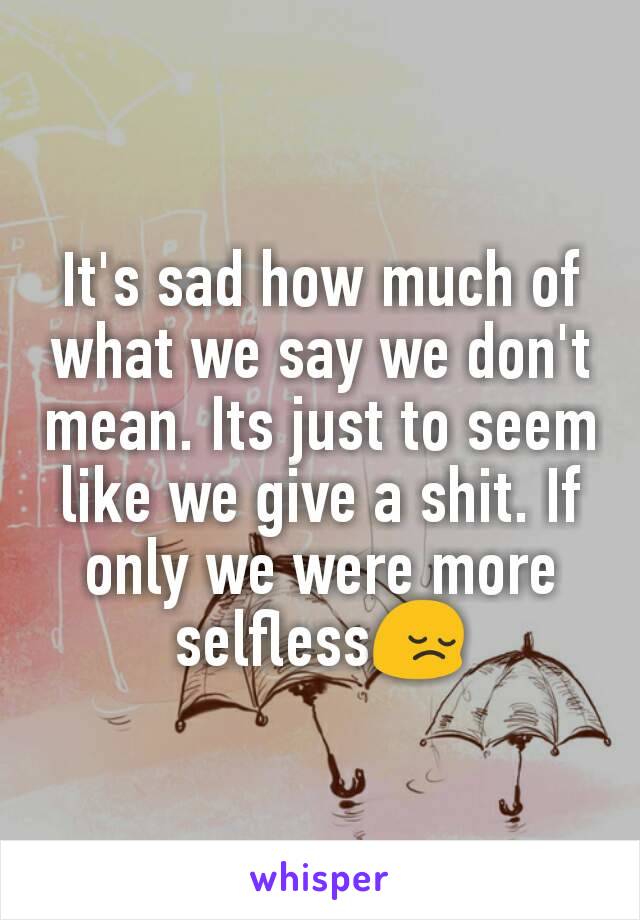 It's sad how much of what we say we don't mean. Its just to seem like we give a shit. If only we were more selfless😔