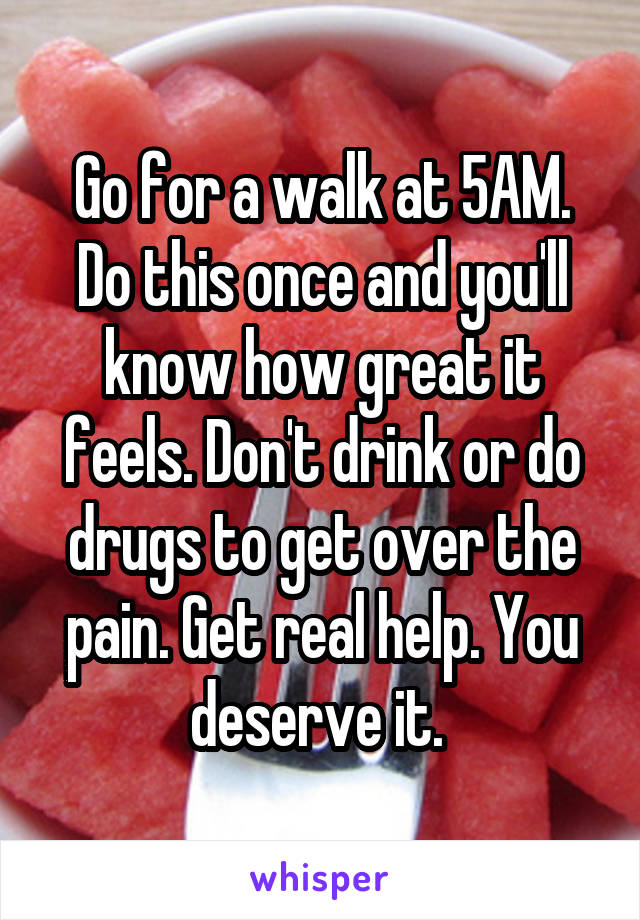 Go for a walk at 5AM. Do this once and you'll know how great it feels. Don't drink or do drugs to get over the pain. Get real help. You deserve it. 