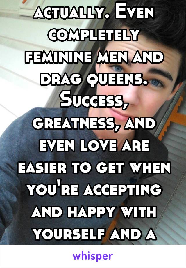 Many many times, actually. Even completely feminine men and drag queens.
Success, greatness, and even love are easier to get when you're accepting and happy with yourself and a decent human being.