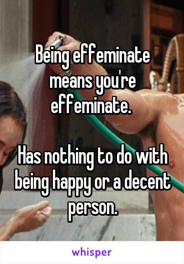 Being effeminate means you're effeminate. 

Has nothing to do with being happy or a decent person.