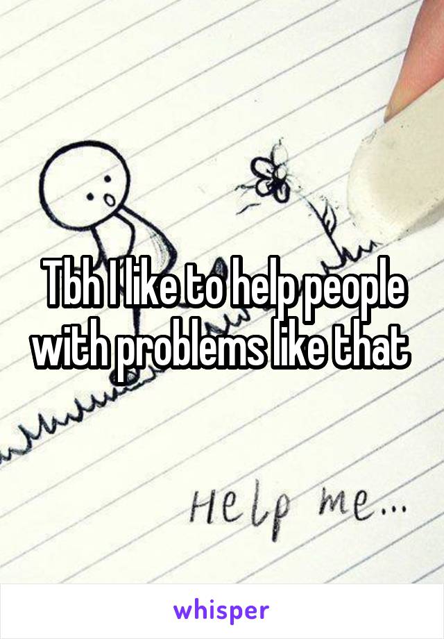 Tbh I like to help people with problems like that 