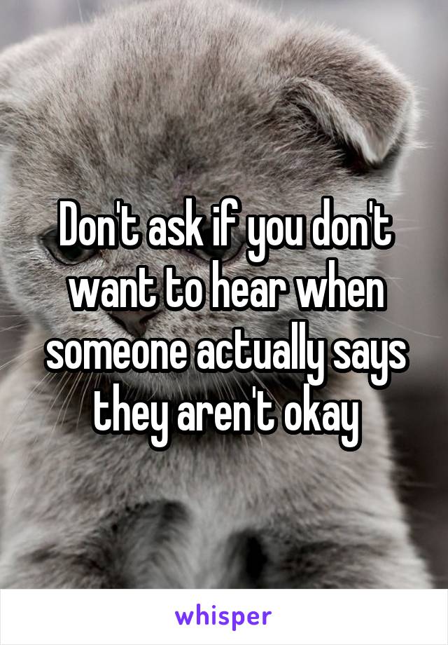 Don't ask if you don't want to hear when someone actually says they aren't okay