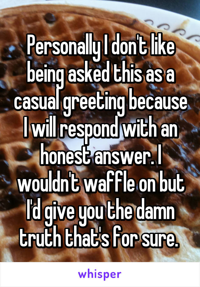 Personally I don't like being asked this as a casual greeting because I will respond with an honest answer. I wouldn't waffle on but I'd give you the damn truth that's for sure. 