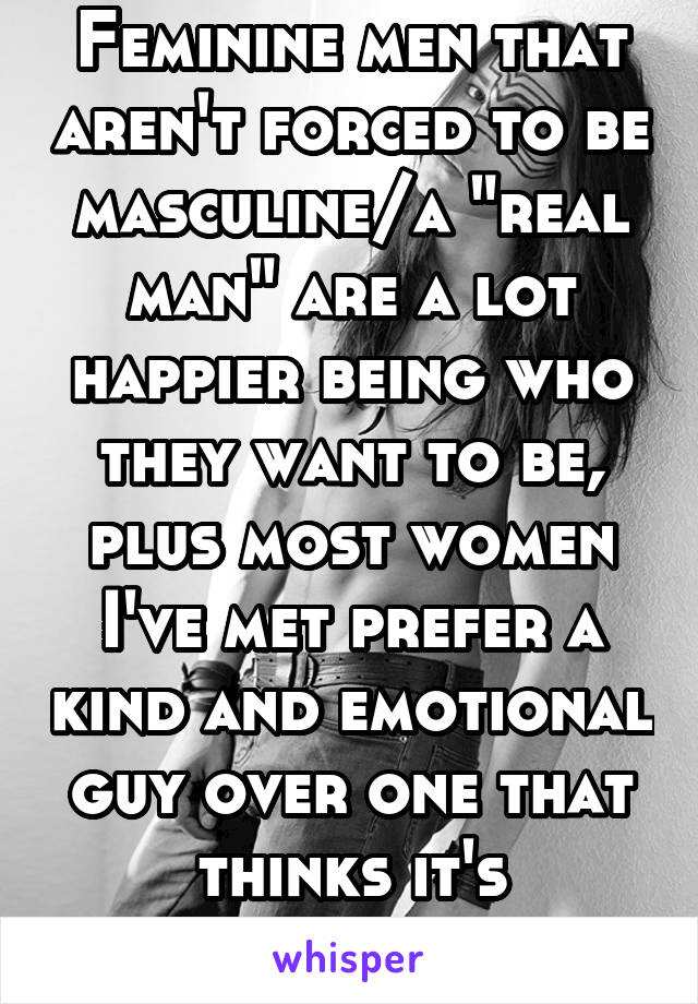 Feminine men that aren't forced to be masculine/a "real man" are a lot happier being who they want to be, plus most women I've met prefer a kind and emotional guy over one that thinks it's "unmanly"