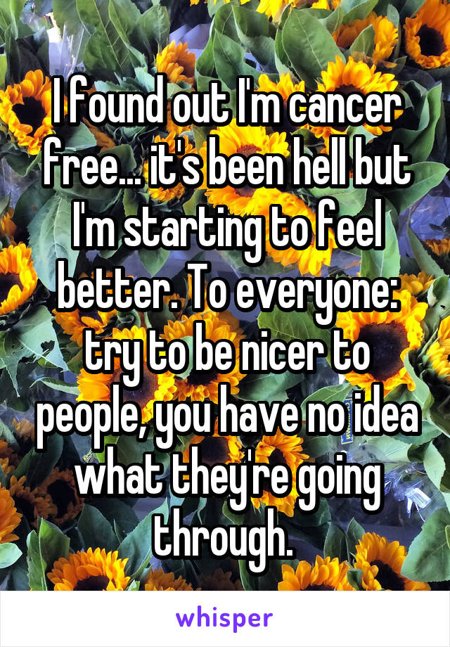 I found out I'm cancer free... it's been hell but I'm starting to feel better. To everyone: try to be nicer to people, you have no idea what they're going through. 