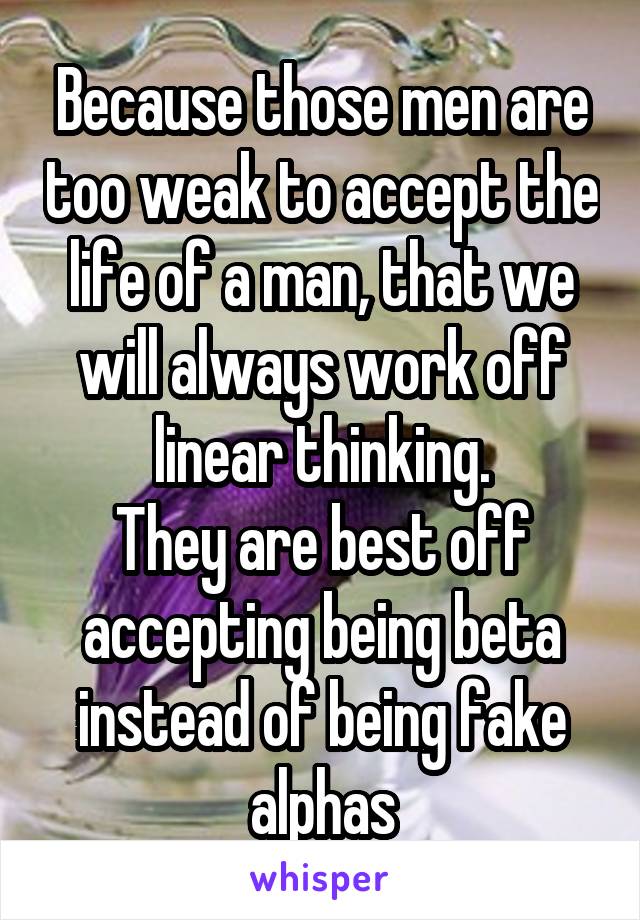 Because those men are too weak to accept the life of a man, that we will always work off linear thinking.
They are best off accepting being beta instead of being fake alphas