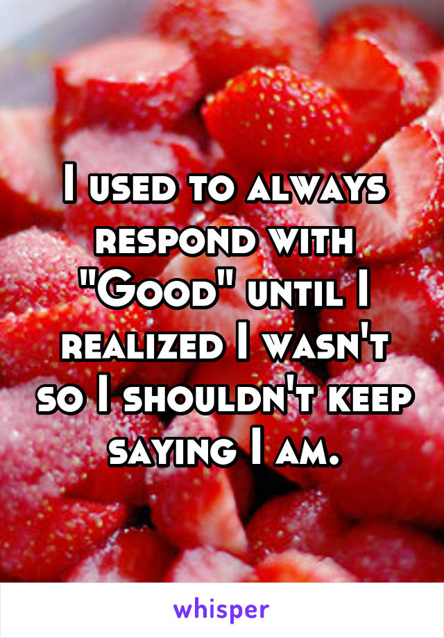 I used to always respond with "Good" until I realized I wasn't so I shouldn't keep saying I am.