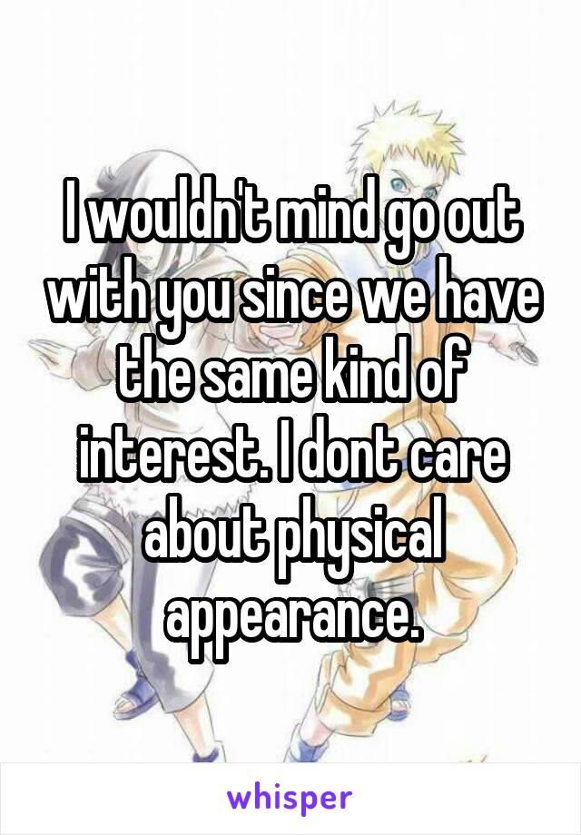 I wouldn't mind go out with you since we have the same kind of interest. I dont care about physical appearance.