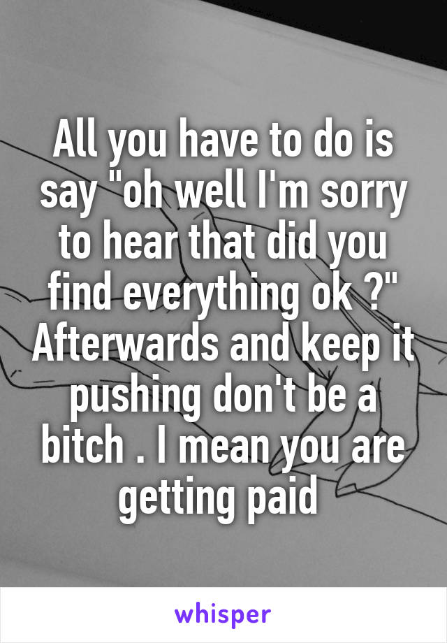 All you have to do is say "oh well I'm sorry to hear that did you find everything ok ?" Afterwards and keep it pushing don't be a bitch . I mean you are getting paid 