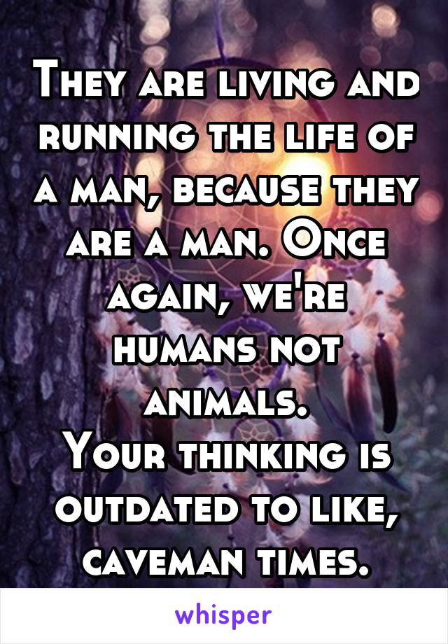 They are living and running the life of a man, because they are a man. Once again, we're humans not animals.
Your thinking is outdated to like, caveman times.