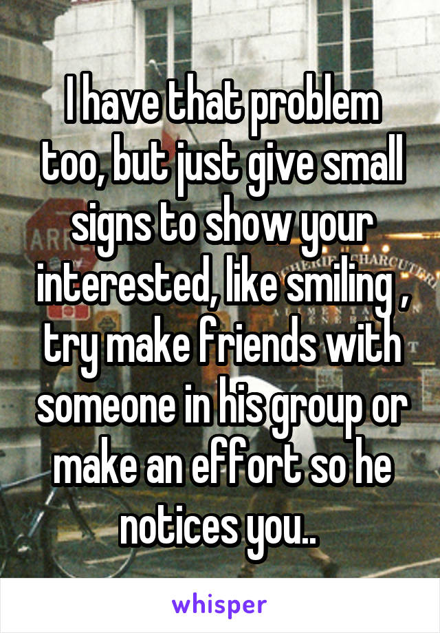 I have that problem too, but just give small signs to show your interested, like smiling , try make friends with someone in his group or make an effort so he notices you.. 