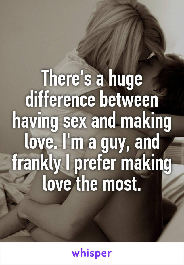 There's a huge difference between having sex and making love. I'm a guy, and frankly I prefer making love the most.