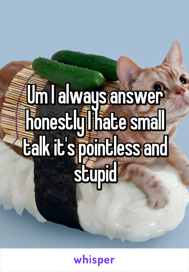 Um I always answer honestly I hate small talk it's pointless and stupid